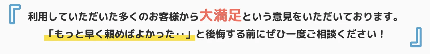 利用していただいた多くのお客様から大満足という意見を頂いております。もっと早く頼めばよかった・・・」と後悔する前にぜひ一度ご相談ください!